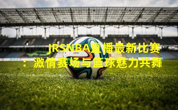 JRSNBA直播最新比赛:激情赛场与篮球魅力共舞