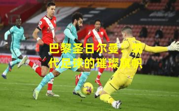 巴黎圣日尔曼：现代足球的璀璨旗帜