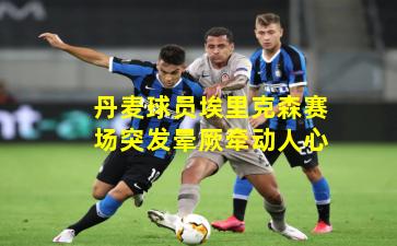 丹麦球员埃里克森赛场突发晕厥牵动人心