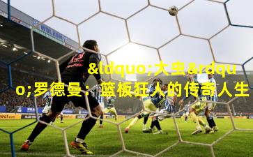 “大虫”罗德曼：篮板狂人的传奇人生