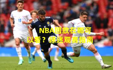 NBA回放在哪可以看？球迷观赛指南
