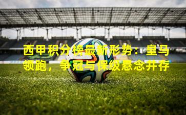 西甲积分榜最新形势：皇马领跑，争冠与保级悬念并存
