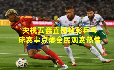 央视五套直播精彩乒乓球赛事点燃全民观赛热情