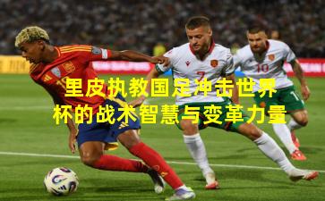 里皮执教国足冲击世界杯的战术智慧与变革力量